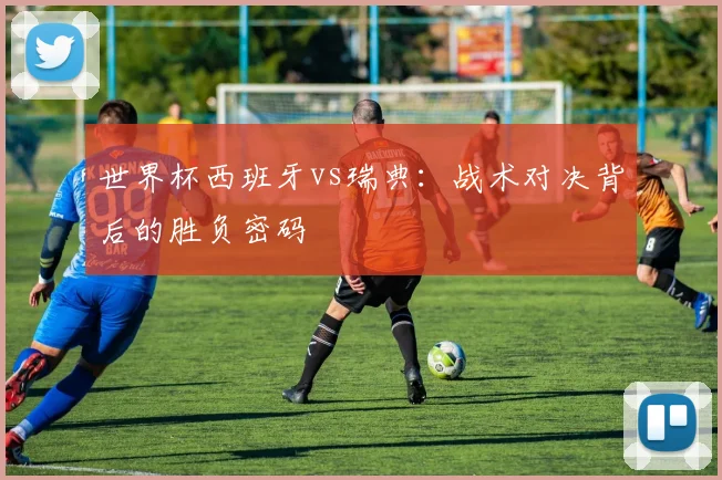 世界杯西班牙vs瑞典:战术对决背后的胜负密码