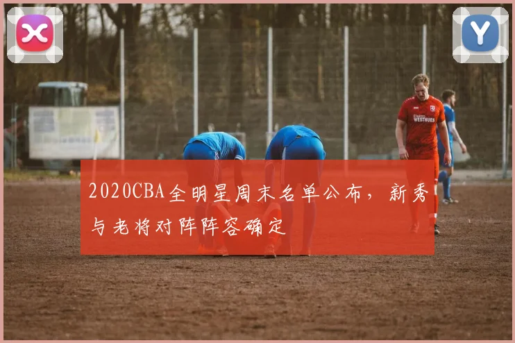 2020CBA全明星周末名单公布，新秀与老将对阵阵容确定