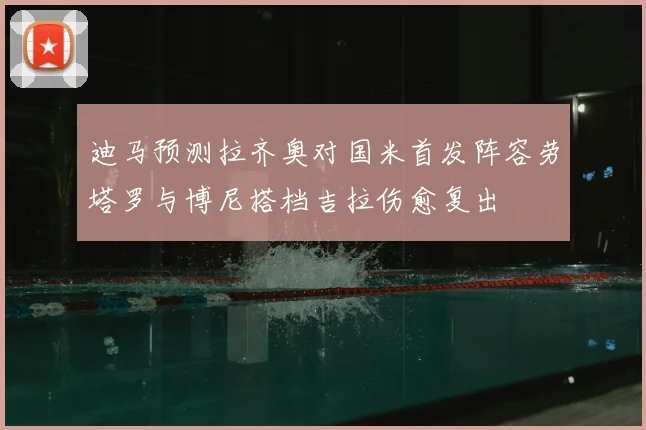 迪马预测拉齐奥对国米首发阵容劳塔罗与博尼搭档吉拉伤愈复出