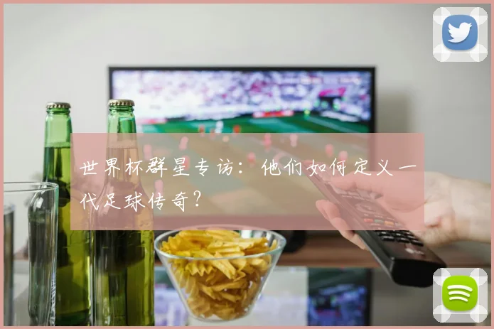 世界杯群星专访:他们如何定义一代足球传奇?