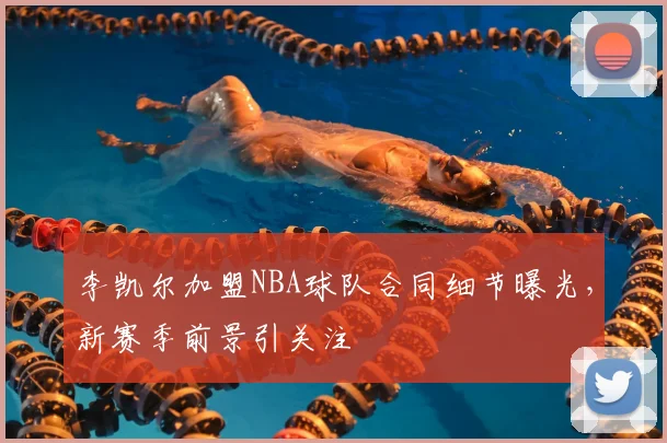 李凯尔加盟NBA球队合同细节曝光，新赛季前景引关注