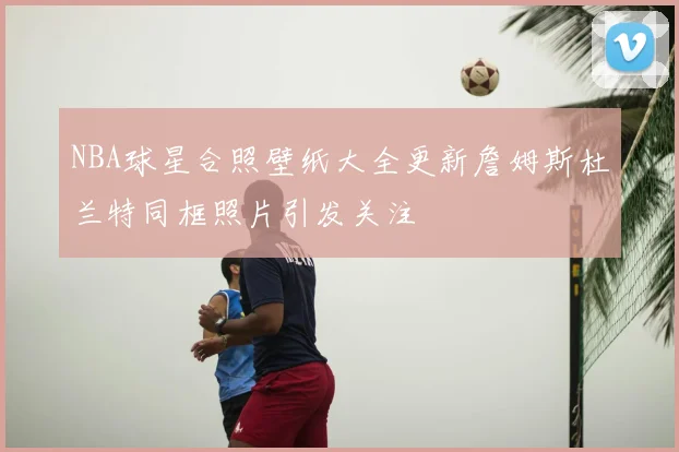 NBA球星合照壁纸大全更新詹姆斯杜兰特同框照片引发关注