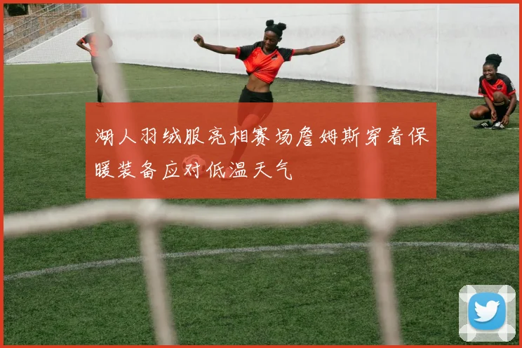 湖人羽绒服亮相赛场詹姆斯穿着保暖装备应对低温天气