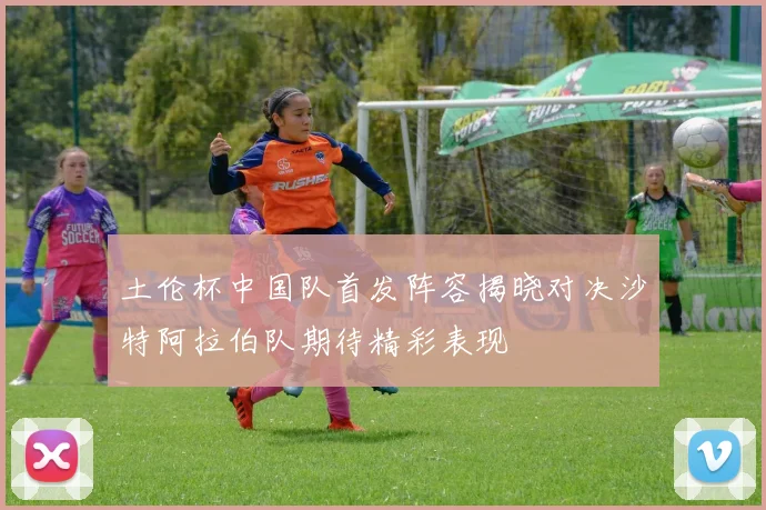 土伦杯中国队首发阵容揭晓对决沙特阿拉伯队期待精彩表现