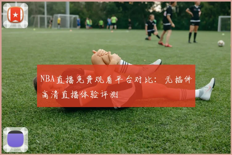 NBA直播免费观看平台对比：无插件高清直播体验评测