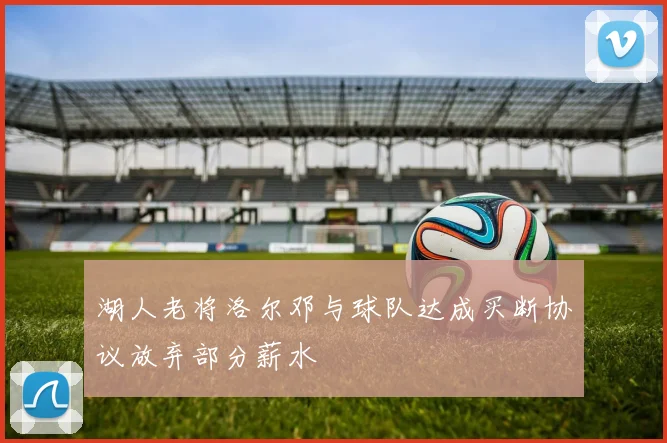 湖人老将洛尔邓与球队达成买断协议放弃部分薪水