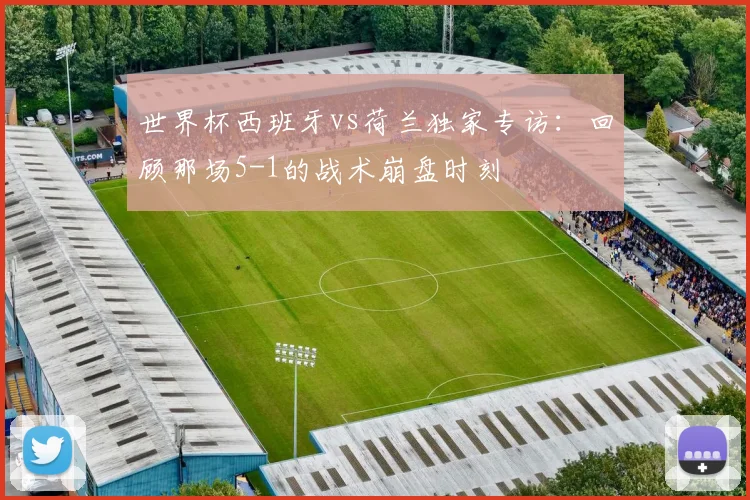 世界杯西班牙vs荷兰独家专访：回顾那场5-1的战术崩盘时刻