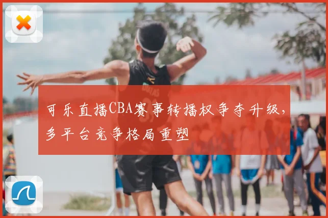 可乐直播CBA赛事转播权争夺升级，多平台竞争格局重塑