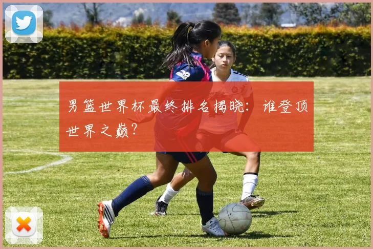 男篮世界杯最终排名揭晓:谁登顶世界之巅?